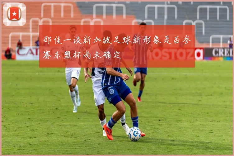 邵佳一谈新加坡足球新形象是否参赛东盟杯尚未确定