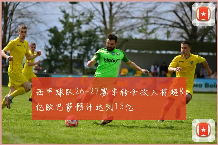 西甲球队26-27赛季转会投入将超8亿欧巴萨预计达到15亿