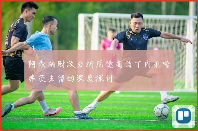 阿森纳财政分析厄德高马丁内利哈弗茨去留的深度探讨