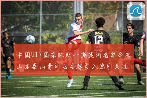 中国U17国家队新一期集训名单公布山东泰山青训七名球员入选引关注