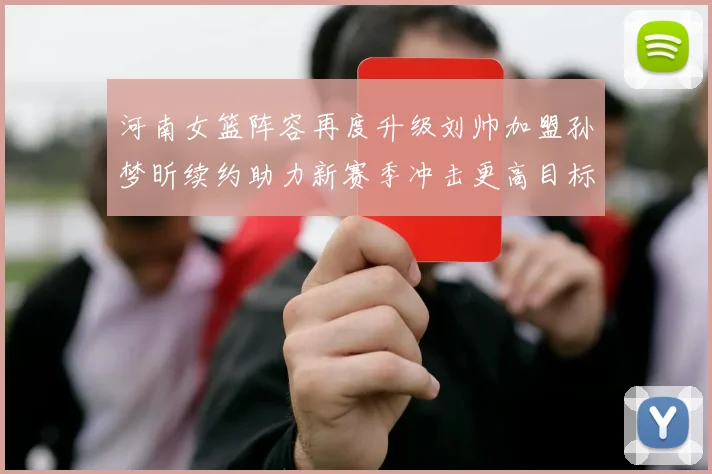 河南女篮阵容再度升级刘帅加盟孙梦昕续约助力新赛季冲击更高目标