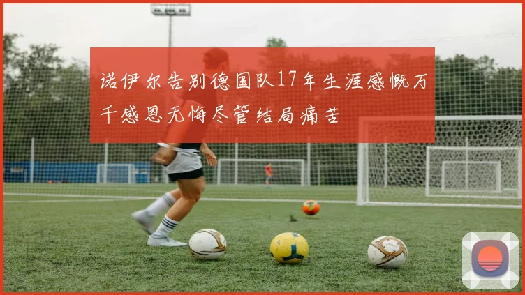 诺伊尔告别德国队17年生涯感慨万千感恩无悔尽管结局痛苦