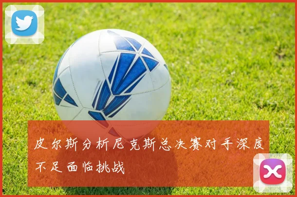 皮尔斯分析尼克斯总决赛对手深度不足面临挑战