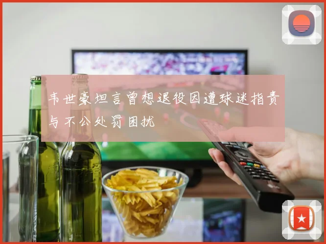 韦世豪坦言曾想退役因遭球迷指责与不公处罚困扰