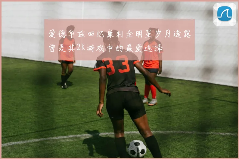 爱德华兹回忆康利全明星岁月透露曾是其2K游戏中的最爱选择