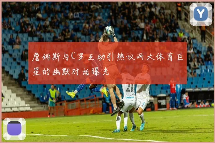 詹姆斯与C罗互动引热议两大体育巨星的幽默对话曝光