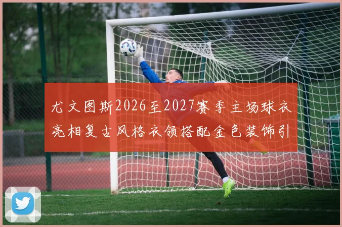 尤文图斯2026至2027赛季主场球衣亮相复古风格衣领搭配金色装饰引关注