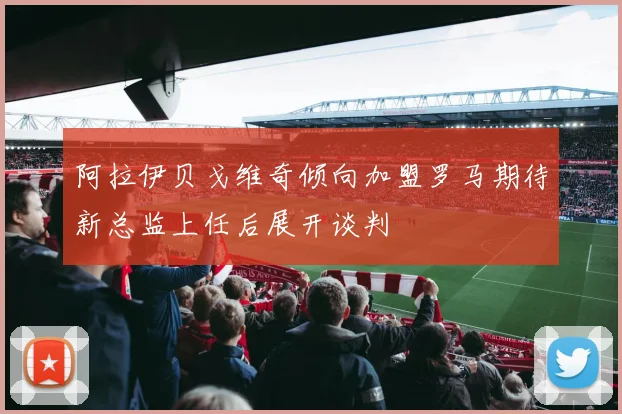 阿拉伊贝戈维奇倾向加盟罗马期待新总监上任后展开谈判